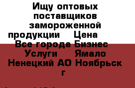 Ищу оптовых поставщиков замороженной продукции. › Цена ­ 10 - Все города Бизнес » Услуги   . Ямало-Ненецкий АО,Ноябрьск г.